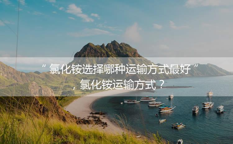 氯化銨選擇哪種運輸方式最好，氯化銨運輸方式？